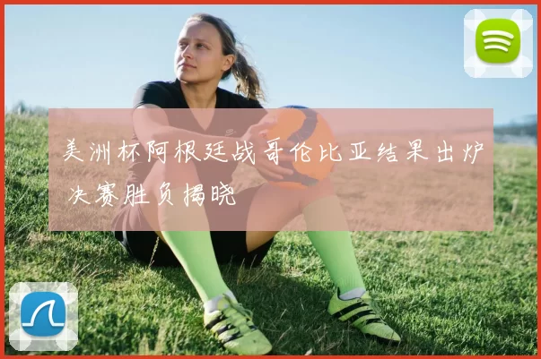 美洲杯阿根廷战哥伦比亚结果出炉 决赛胜负揭晓