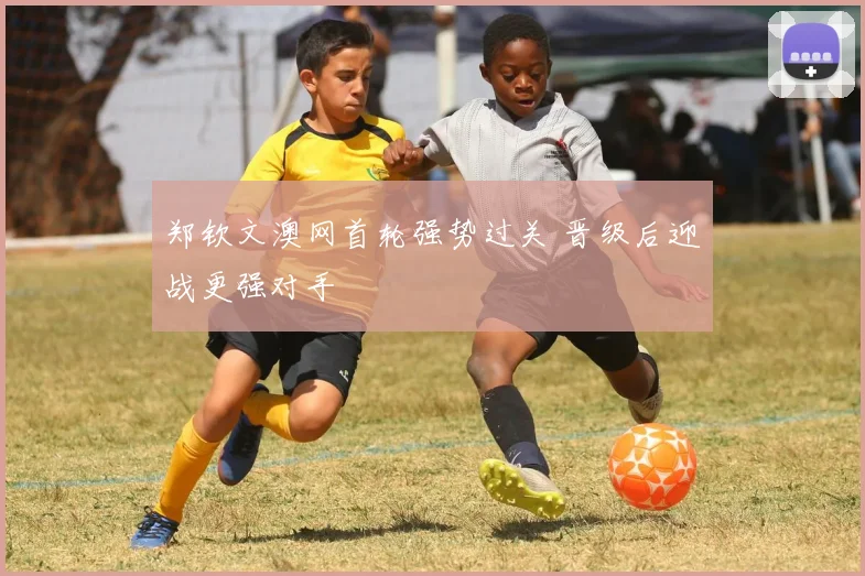 郑钦文澳网首轮强势过关 晋级后迎战更强对手