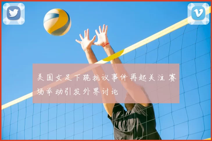 美国女足下跪抗议事件再起关注 赛场举动引发外界讨论