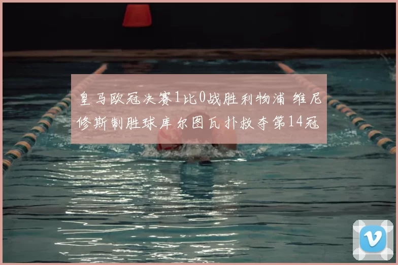 皇马欧冠决赛1比0战胜利物浦 维尼修斯制胜球库尔图瓦扑救夺第14冠