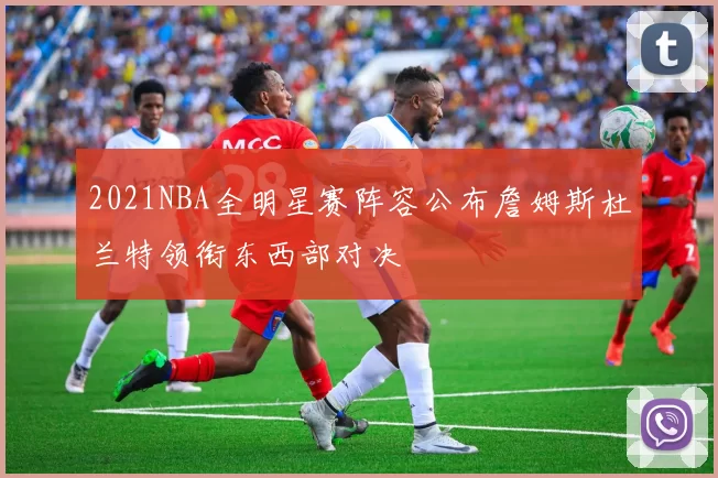 2021NBA全明星赛阵容公布詹姆斯杜兰特领衔东西部对决