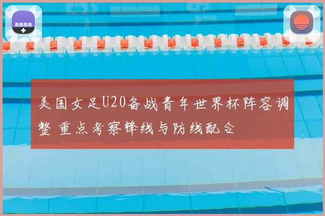 美国女足U20备战青年世界杯阵容调整 重点考察锋线与防线配合
