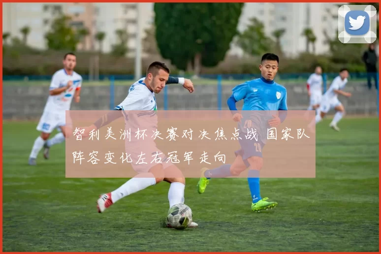 智利美洲杯决赛对决焦点战 国家队阵容变化左右冠军走向