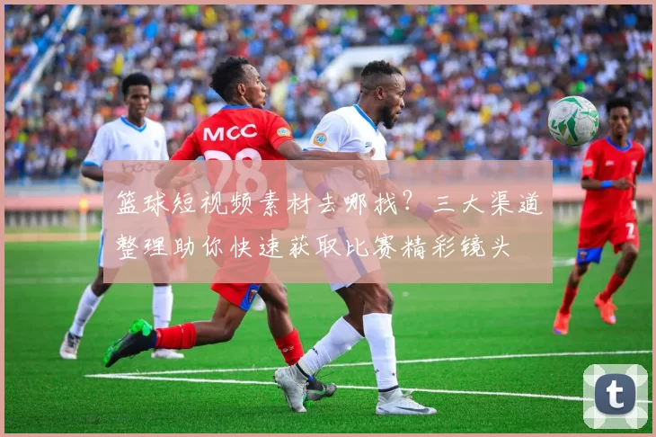 篮球短视频素材去哪找？三大渠道整理助你快速获取比赛精彩镜头