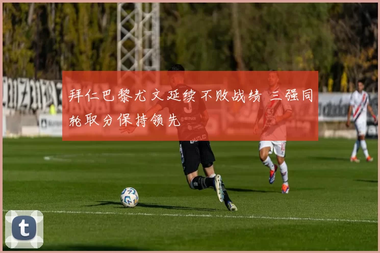 拜仁巴黎尤文延续不败战绩 三强同轮取分保持领先