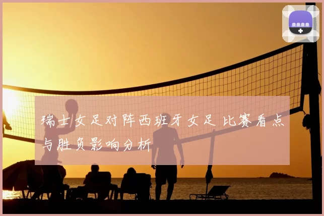 瑞士女足对阵西班牙女足 比赛看点与胜负影响分析
