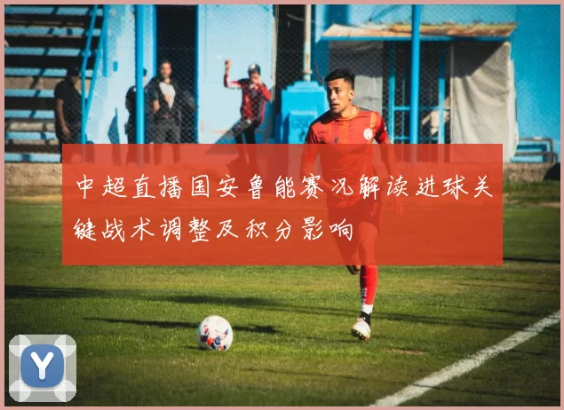中超直播国安鲁能赛况解读进球关键战术调整及积分影响