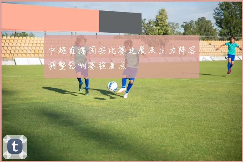 中超直播国安比赛进展及主力阵容调整影响赛程看点