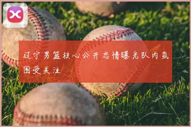 辽宁男篮核心公开恋情曝光队内氛围受关注