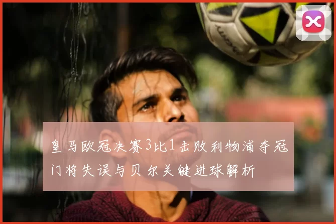 皇马欧冠决赛3比1击败利物浦夺冠门将失误与贝尔关键进球解析