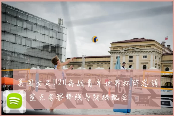 美国女足U20备战青年世界杯阵容调整 重点考察锋线与防线配合