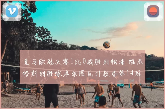 皇马欧冠决赛1比0战胜利物浦 维尼修斯制胜球库尔图瓦扑救夺第14冠