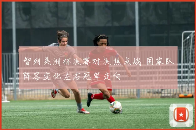 智利美洲杯决赛对决焦点战 国家队阵容变化左右冠军走向