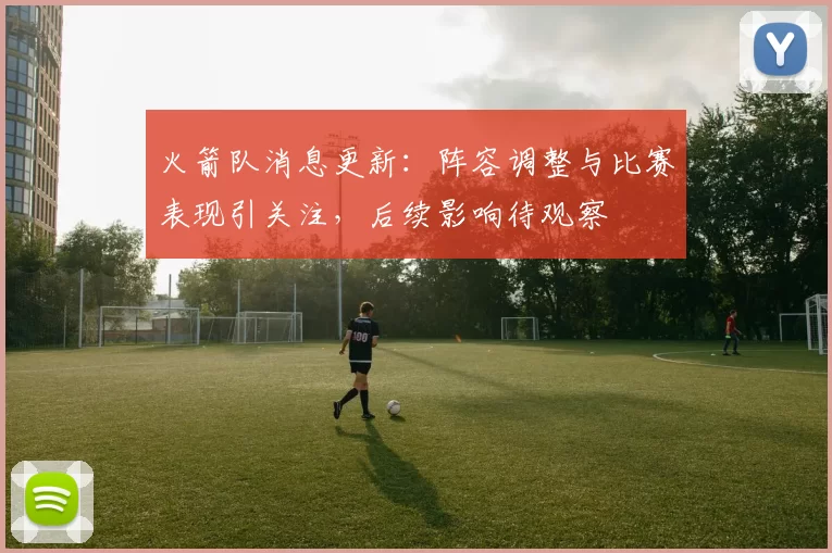 火箭队消息更新：阵容调整与比赛表现引关注，后续影响待观察