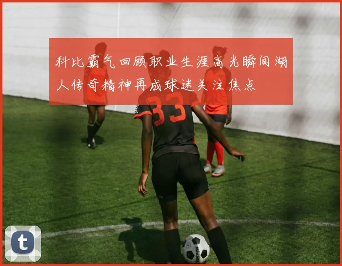 科比霸气回顾职业生涯高光瞬间湖人传奇精神再成球迷关注焦点
