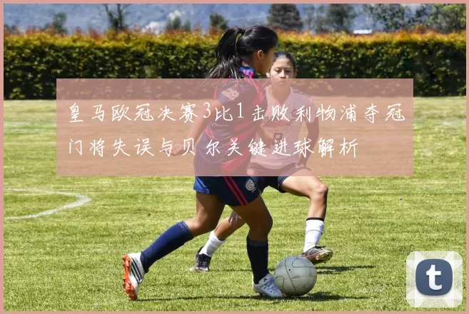 皇马欧冠决赛3比1击败利物浦夺冠门将失误与贝尔关键进球解析