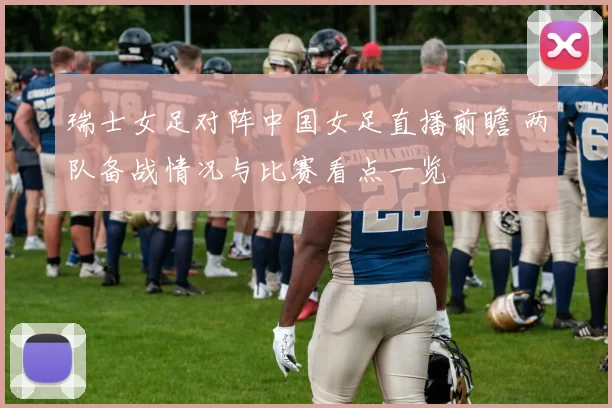 瑞士女足对阵中国女足直播前瞻 两队备战情况与比赛看点一览